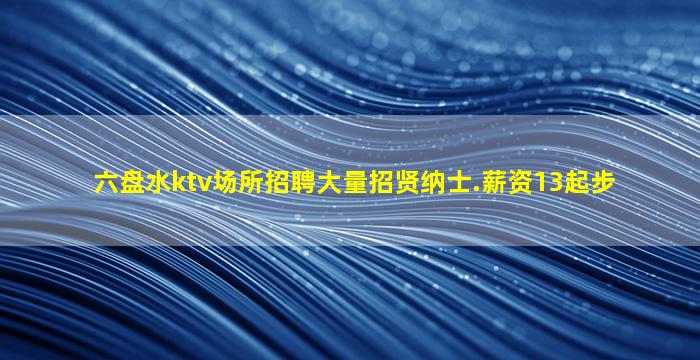 六盘水ktv场所招聘大量招贤纳士.薪资13起步